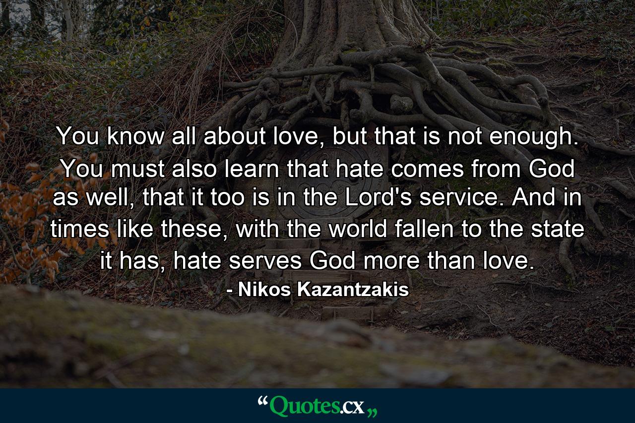 You know all about love, but that is not enough. You must also learn that hate comes from God as well, that it too is in the Lord's service. And in times like these, with the world fallen to the state it has, hate serves God more than love. - Quote by Nikos Kazantzakis