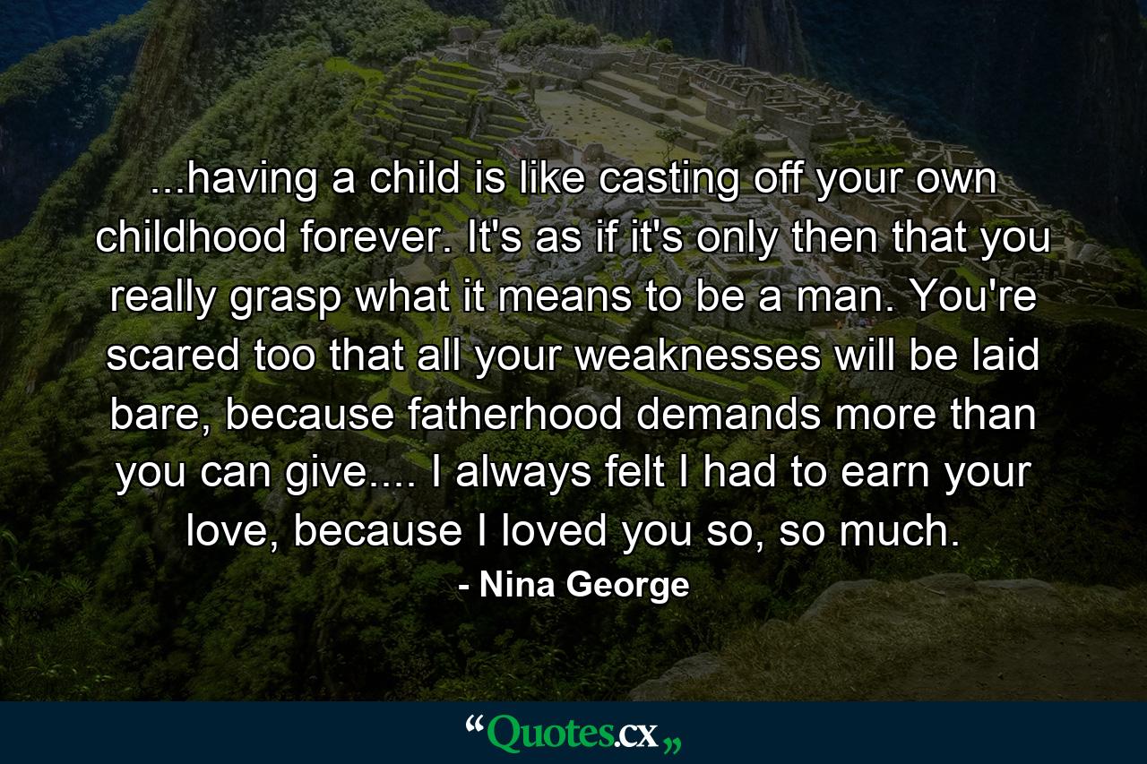 ...having a child is like casting off your own childhood forever. It's as if it's only then that you really grasp what it means to be a man. You're scared too that all your weaknesses will be laid bare, because fatherhood demands more than you can give.... I always felt I had to earn your love, because I loved you so, so much. - Quote by Nina George