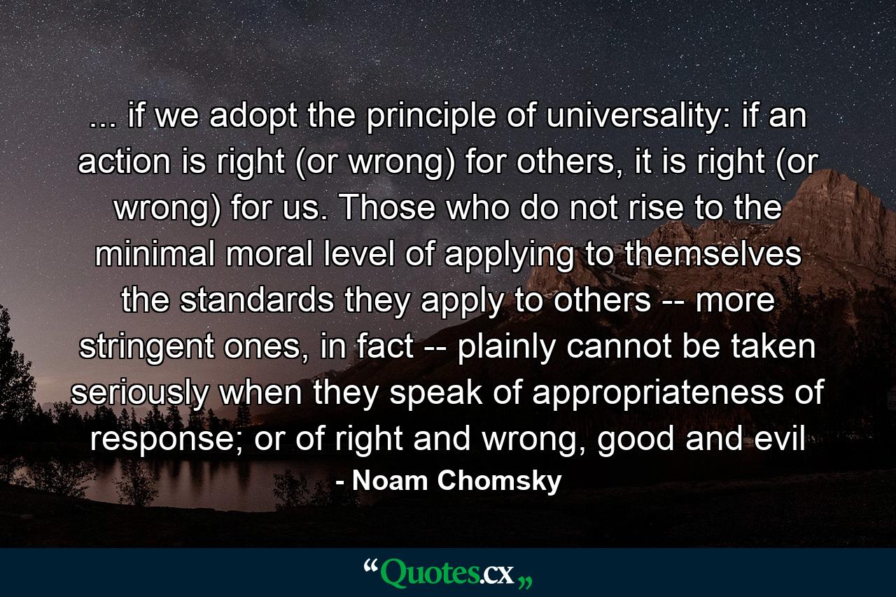 ... if we adopt the principle of universality: if an action is right (or wrong) for others, it is right (or wrong) for us. Those who do not rise to the minimal moral level of applying to themselves the standards they apply to others -- more stringent ones, in fact -- plainly cannot be taken seriously when they speak of appropriateness of response; or of right and wrong, good and evil - Quote by Noam Chomsky