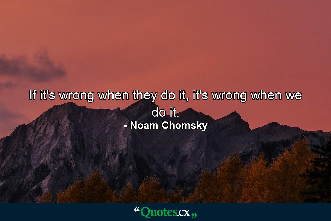 If it's wrong when they do it, it's wrong when we do it. - Quote by Noam Chomsky