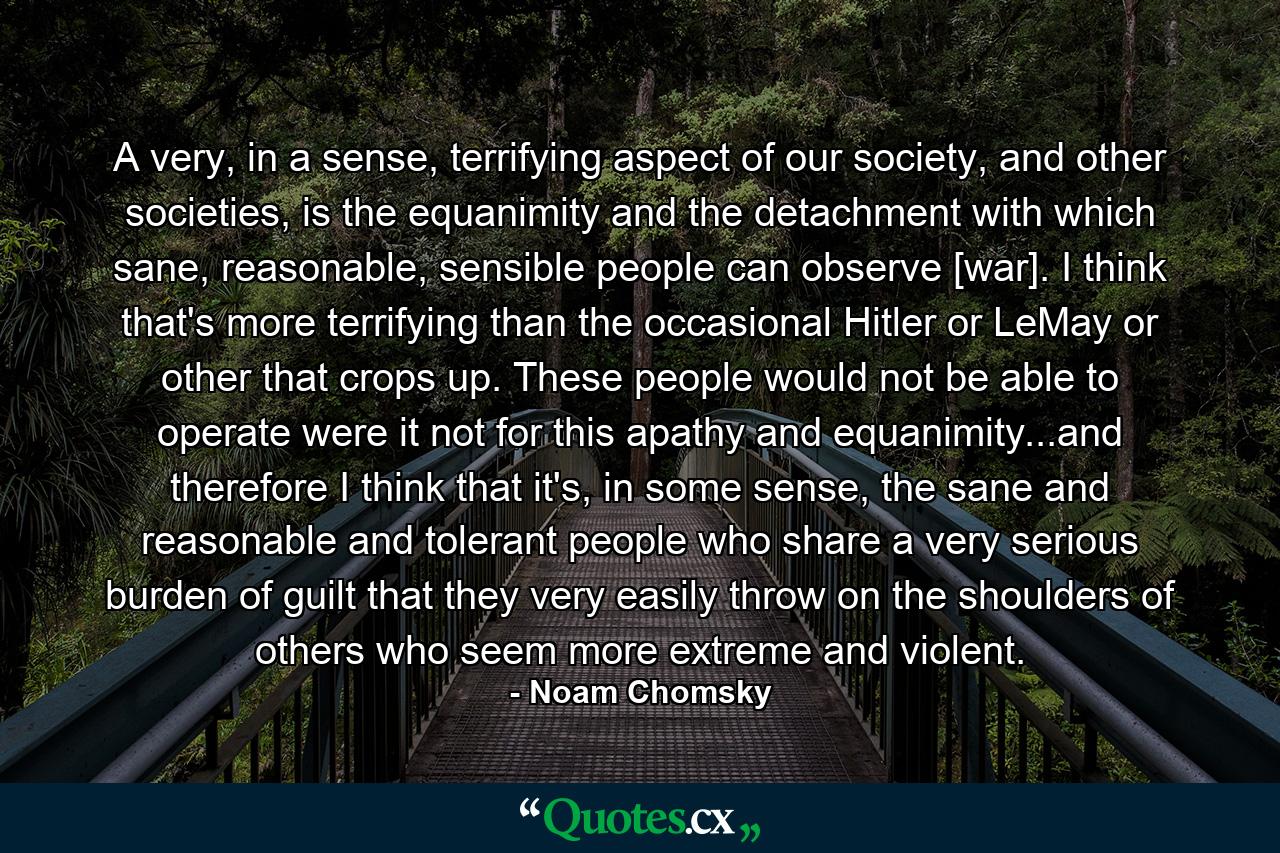 A very, in a sense, terrifying aspect of our society, and other societies, is the equanimity and the detachment with which sane, reasonable, sensible people can observe [war]. I think that's more terrifying than the occasional Hitler or LeMay or other that crops up. These people would not be able to operate were it not for this apathy and equanimity...and therefore I think that it's, in some sense, the sane and reasonable and tolerant people who share a very serious burden of guilt that they very easily throw on the shoulders of others who seem more extreme and violent. - Quote by Noam Chomsky