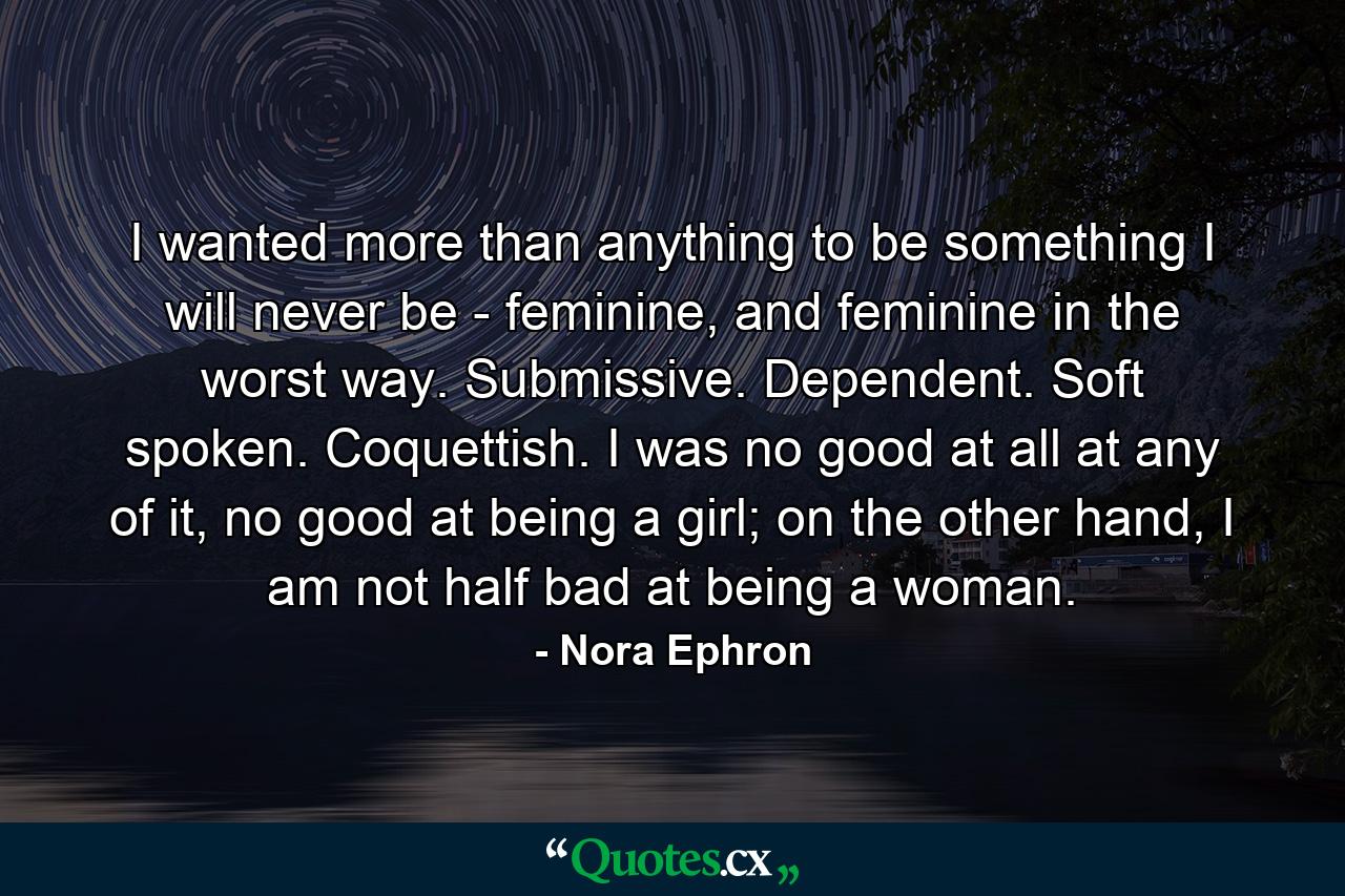 I wanted more than anything to be something I will never be - feminine, and feminine in the worst way. Submissive. Dependent. Soft spoken. Coquettish. I was no good at all at any of it, no good at being a girl; on the other hand, I am not half bad at being a woman. - Quote by Nora Ephron