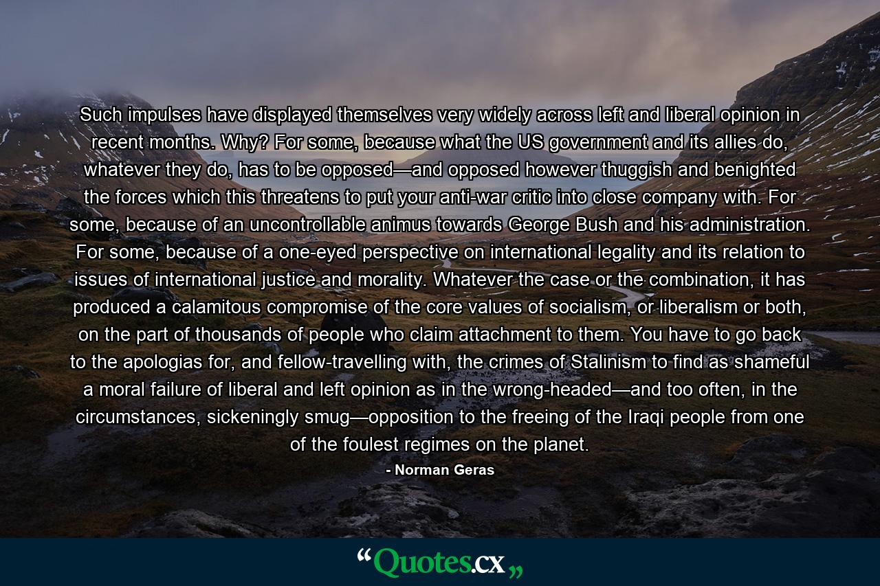 Such impulses have displayed themselves very widely across left and liberal opinion in recent months. Why? For some, because what the US government and its allies do, whatever they do, has to be opposed—and opposed however thuggish and benighted the forces which this threatens to put your anti-war critic into close company with. For some, because of an uncontrollable animus towards George Bush and his administration. For some, because of a one-eyed perspective on international legality and its relation to issues of international justice and morality. Whatever the case or the combination, it has produced a calamitous compromise of the core values of socialism, or liberalism or both, on the part of thousands of people who claim attachment to them. You have to go back to the apologias for, and fellow-travelling with, the crimes of Stalinism to find as shameful a moral failure of liberal and left opinion as in the wrong-headed—and too often, in the circumstances, sickeningly smug—opposition to the freeing of the Iraqi people from one of the foulest regimes on the planet. - Quote by Norman Geras