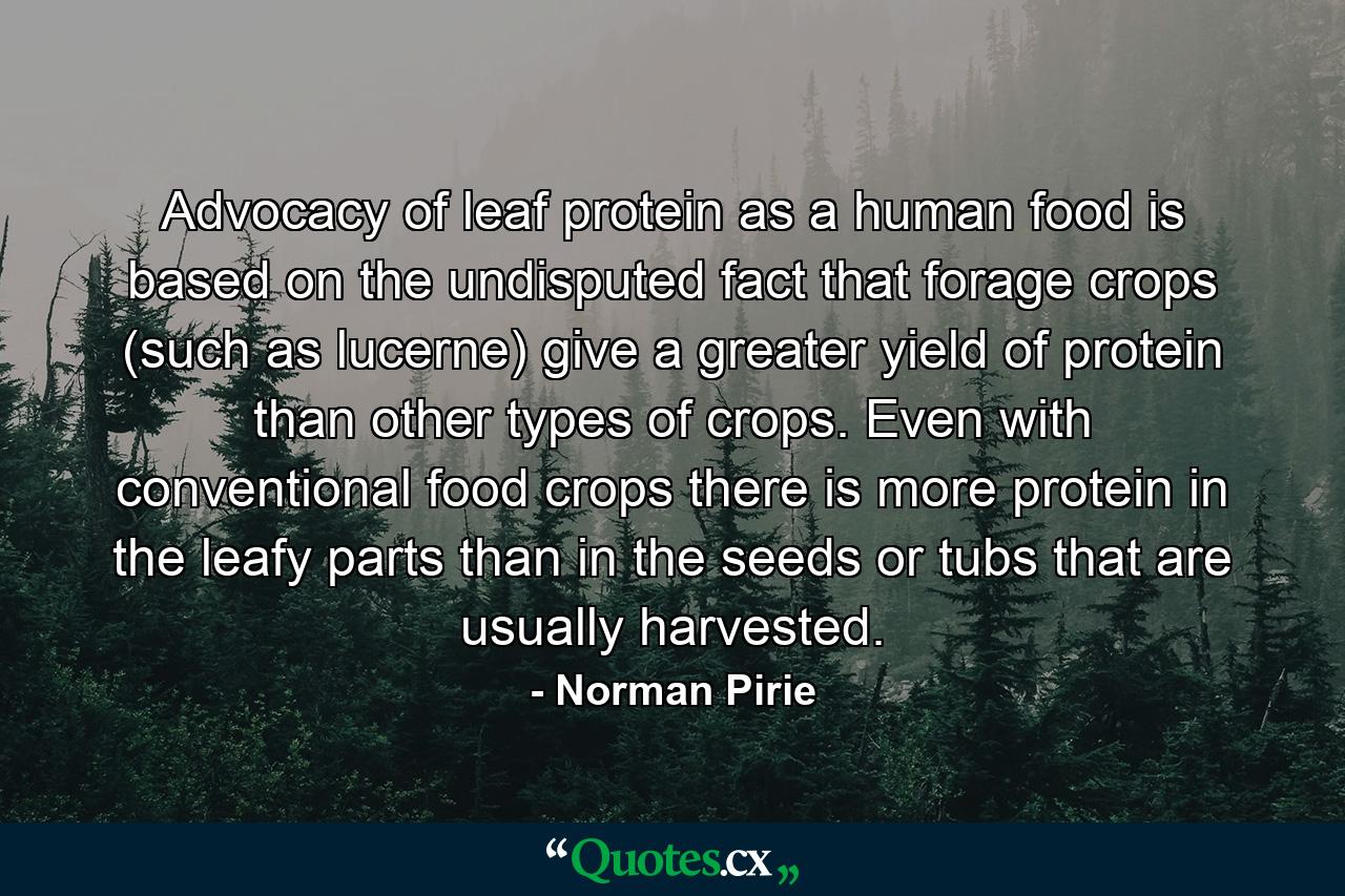 Advocacy of leaf protein as a human food is based on the undisputed fact that forage crops (such as lucerne) give a greater yield of protein than other types of crops. Even with conventional food crops there is more protein in the leafy parts than in the seeds or tubs that are usually harvested. - Quote by Norman Pirie