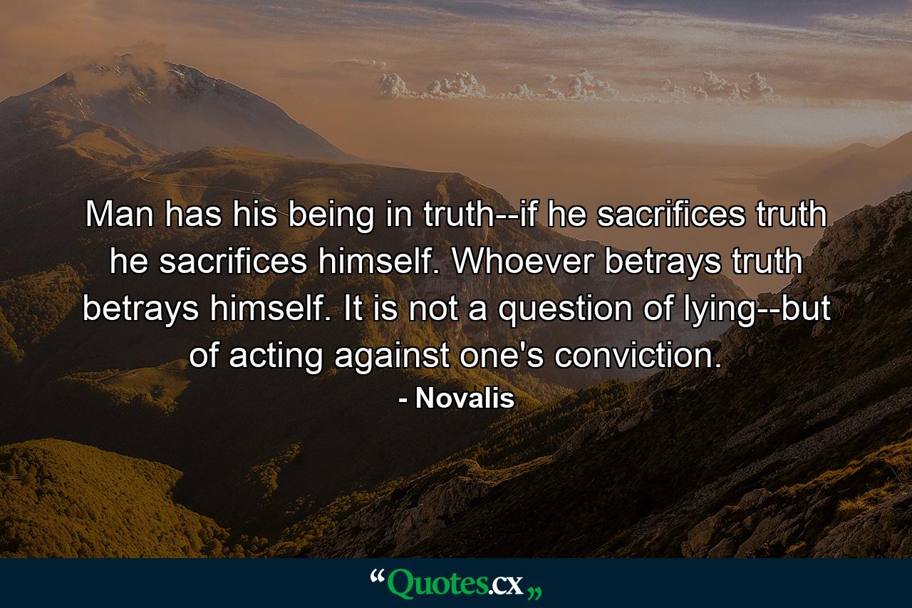 Man has his being in truth--if he sacrifices truth he sacrifices himself. Whoever betrays truth betrays himself. It is not a question of lying--but of acting against one's conviction. - Quote by Novalis