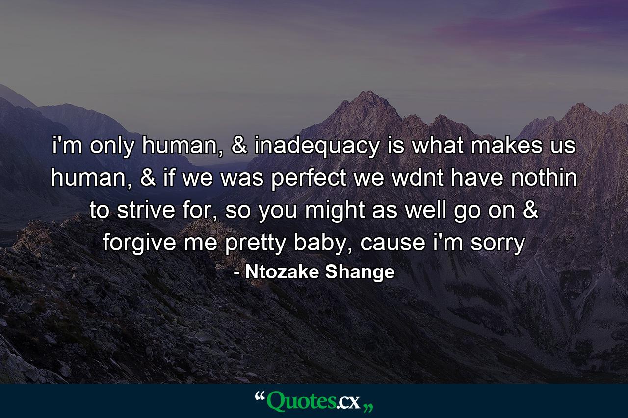 i'm only human, & inadequacy is what makes us human, & if we was perfect we wdnt have nothin to strive for, so you might as well go on & forgive me pretty baby, cause i'm sorry - Quote by Ntozake Shange