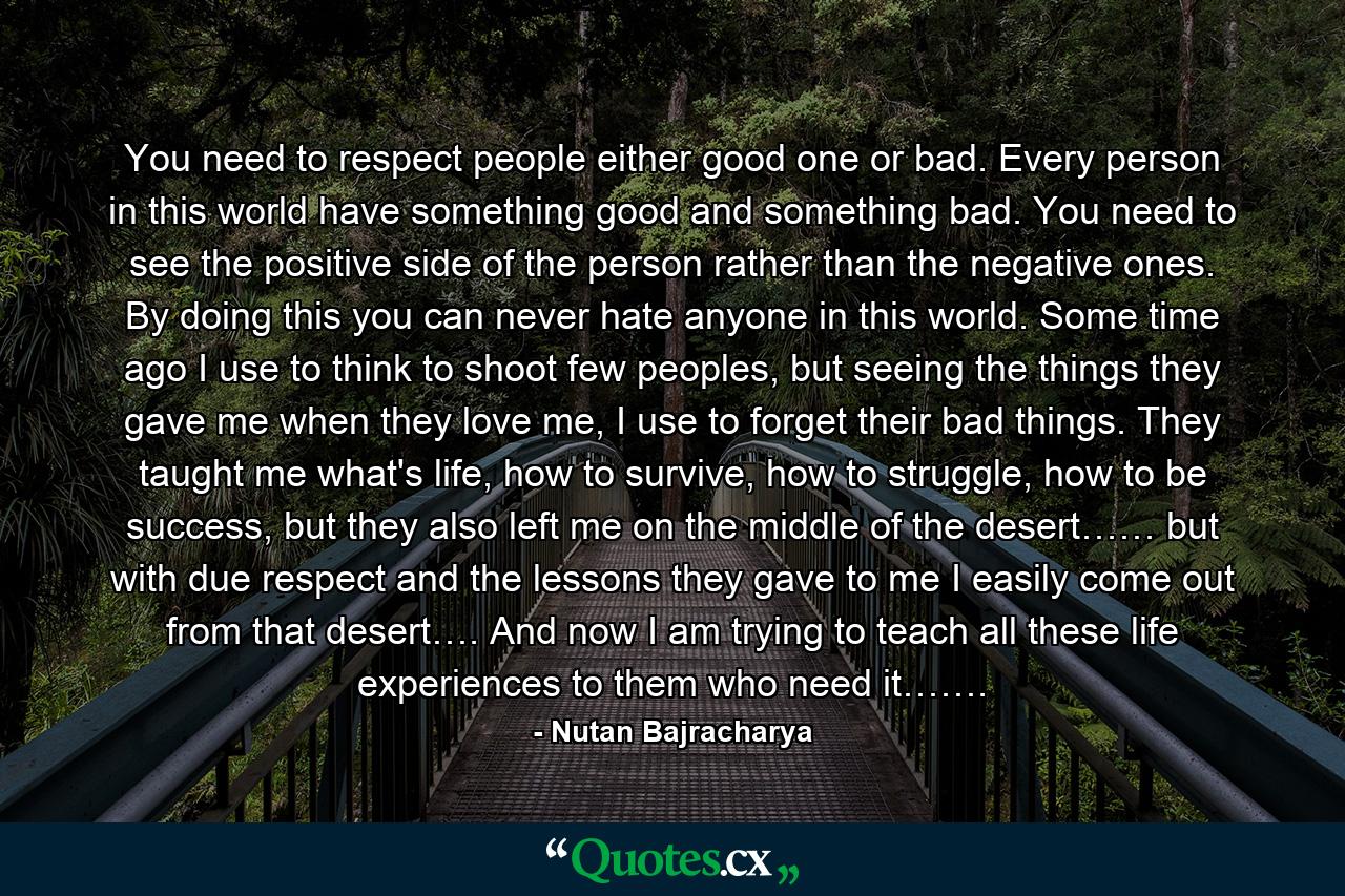 You need to respect people either good one or bad. Every person in this world have something good and something bad. You need to see the positive side of the person rather than the negative ones. By doing this you can never hate anyone in this world. Some time ago I use to think to shoot few peoples, but seeing the things they gave me when they love me, I use to forget their bad things. They taught me what's life, how to survive, how to struggle, how to be success, but they also left me on the middle of the desert…… but with due respect and the lessons they gave to me I easily come out from that desert…. And now I am trying to teach all these life experiences to them who need it……. - Quote by Nutan Bajracharya