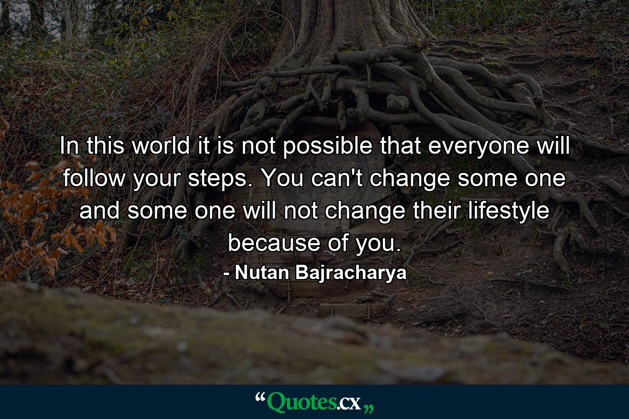 In this world it is not possible that everyone will follow your steps. You can't change some one and some one will not change their lifestyle because of you. - Quote by Nutan Bajracharya