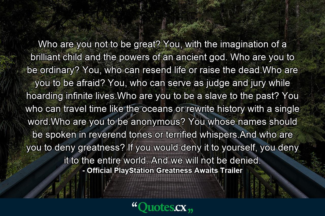 Who are you not to be great? You, with the imagination of a brilliant child and the powers of an ancient god. Who are you to be ordinary? You, who can resend life or raise the dead.Who are you to be afraid? You, who can serve as judge and jury while hoarding infinite lives.Who are you to be a slave to the past? You who can travel time like the oceans or rewrite history with a single word.Who are you to be anonymous? You whose names should be spoken in reverend tones or terrified whispers.And who are you to deny greatness? If you would deny it to yourself, you deny it to the entire world. And we will not be denied. - Quote by Official PlayStation Greatness Awaits Trailer