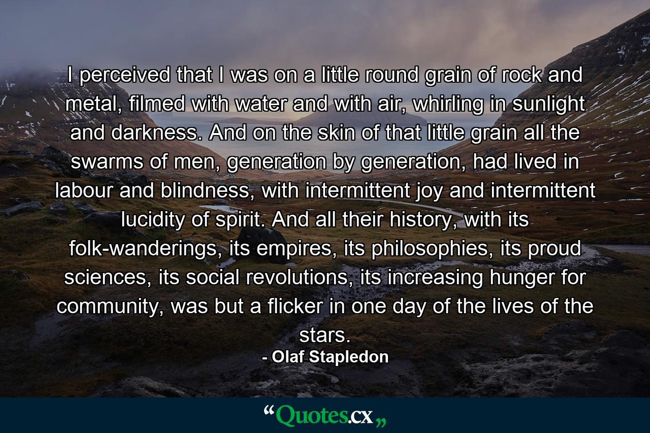 I perceived that I was on a little round grain of rock and metal, filmed with water and with air, whirling in sunlight and darkness. And on the skin of that little grain all the swarms of men, generation by generation, had lived in labour and blindness, with intermittent joy and intermittent lucidity of spirit. And all their history, with its folk-wanderings, its empires, its philosophies, its proud sciences, its social revolutions, its increasing hunger for community, was but a flicker in one day of the lives of the stars. - Quote by Olaf Stapledon