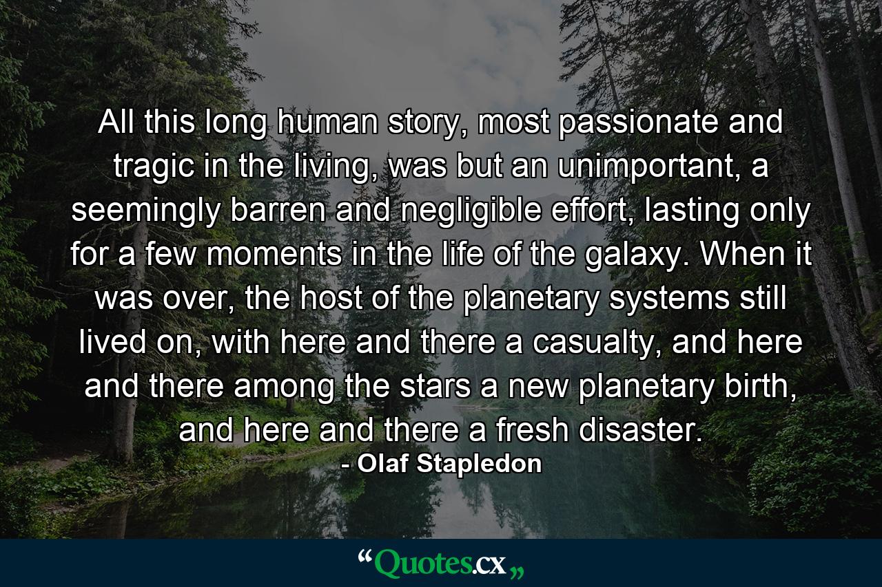 All this long human story, most passionate and tragic in the living, was but an unimportant, a seemingly barren and negligible effort, lasting only for a few moments in the life of the galaxy. When it was over, the host of the planetary systems still lived on, with here and there a casualty, and here and there among the stars a new planetary birth, and here and there a fresh disaster. - Quote by Olaf Stapledon