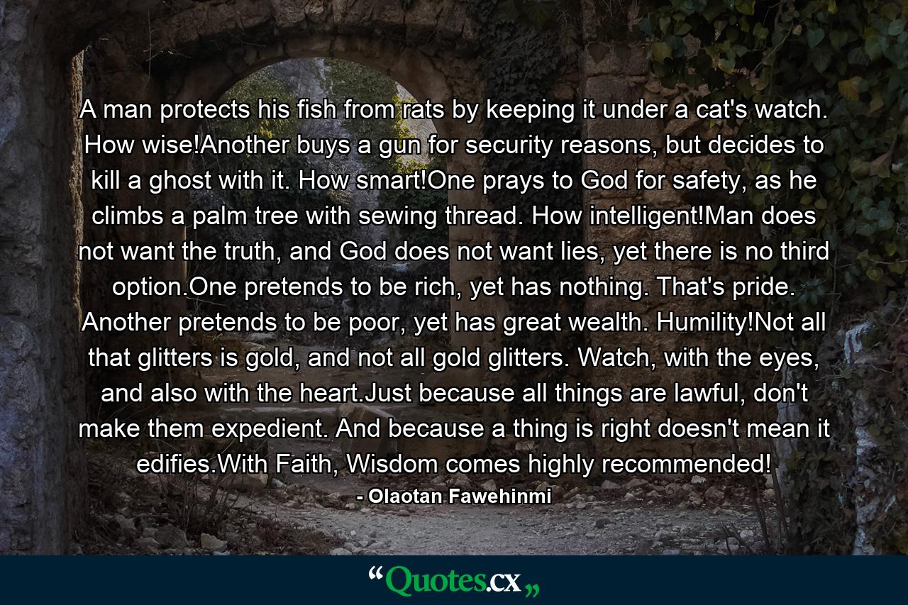 A man protects his fish from rats by keeping it under a cat's watch. How wise!Another buys a gun for security reasons, but decides to kill a ghost with it. How smart!One prays to God for safety, as he climbs a palm tree with sewing thread. How intelligent!Man does not want the truth, and God does not want lies, yet there is no third option.One pretends to be rich, yet has nothing. That's pride. Another pretends to be poor, yet has great wealth. Humility!Not all that glitters is gold, and not all gold glitters. Watch, with the eyes, and also with the heart.Just because all things are lawful, don't make them expedient. And because a thing is right doesn't mean it edifies.With Faith, Wisdom comes highly recommended! - Quote by Olaotan Fawehinmi