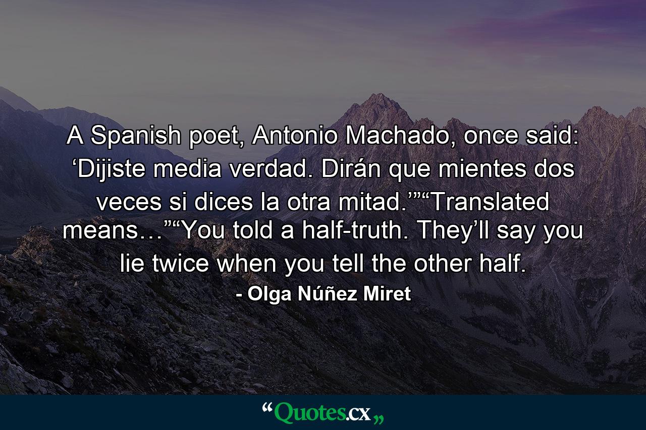 A Spanish poet, Antonio Machado, once said: ‘Dijiste media verdad. Dirán que mientes dos veces si dices la otra mitad.’”“Translated means…”“You told a half-truth. They’ll say you lie twice when you tell the other half. - Quote by Olga Núñez Miret