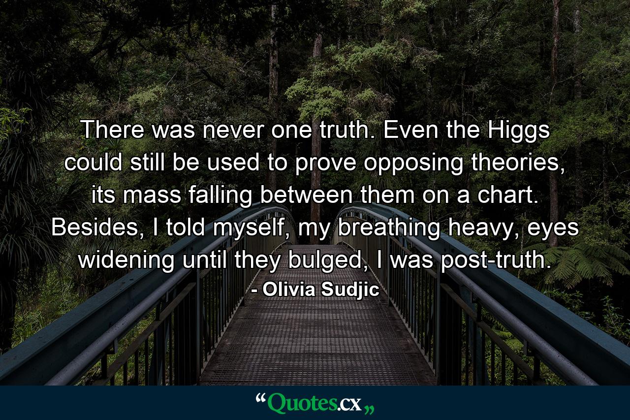 There was never one truth. Even the Higgs could still be used to prove opposing theories, its mass falling between them on a chart. Besides, I told myself, my breathing heavy, eyes widening until they bulged, I was post-truth. - Quote by Olivia Sudjic