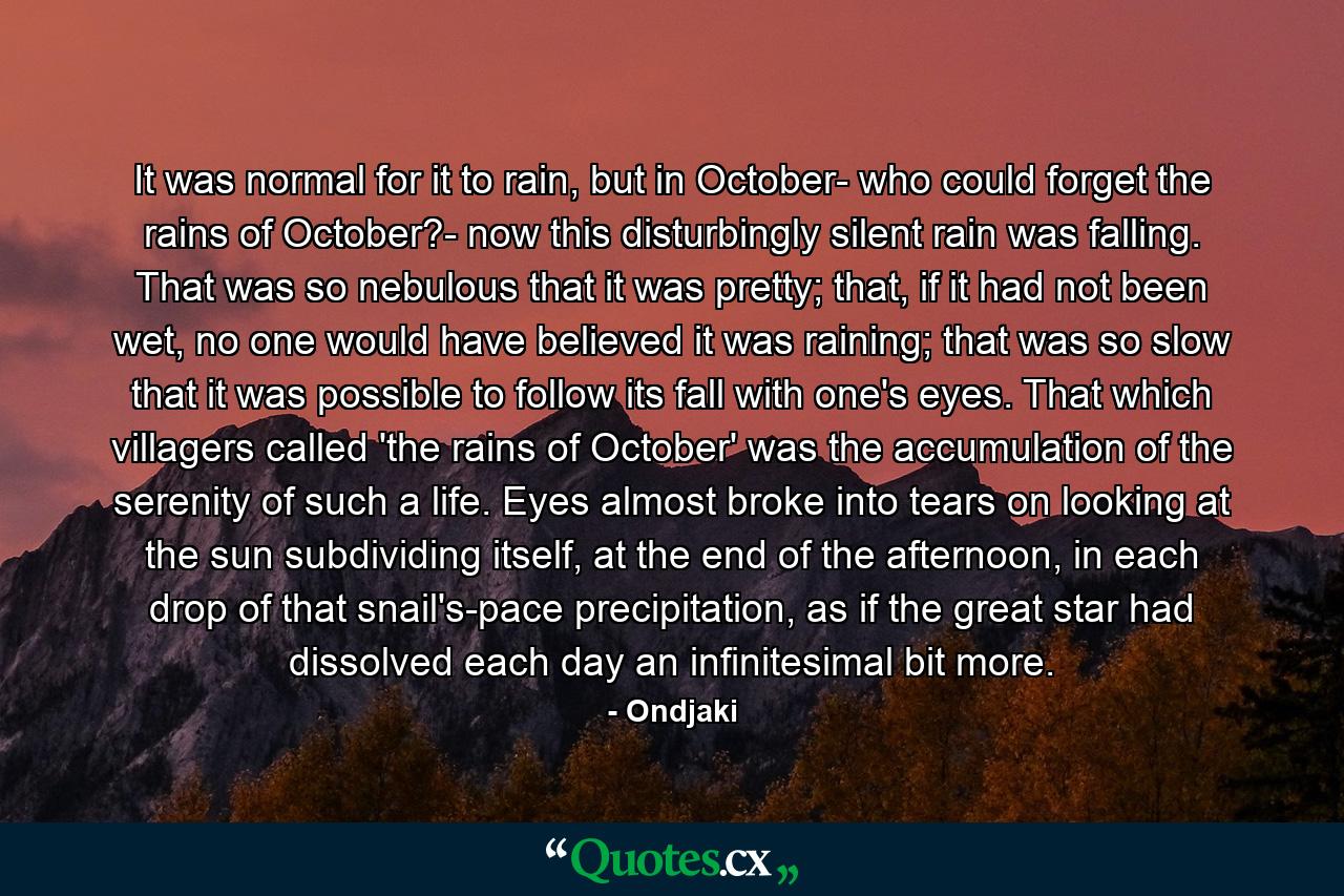 It was normal for it to rain, but in October- who could forget the rains of October?- now this disturbingly silent rain was falling. That was so nebulous that it was pretty; that, if it had not been wet, no one would have believed it was raining; that was so slow that it was possible to follow its fall with one's eyes. That which villagers called 'the rains of October' was the accumulation of the serenity of such a life. Eyes almost broke into tears on looking at the sun subdividing itself, at the end of the afternoon, in each drop of that snail's-pace precipitation, as if the great star had dissolved each day an infinitesimal bit more. - Quote by Ondjaki