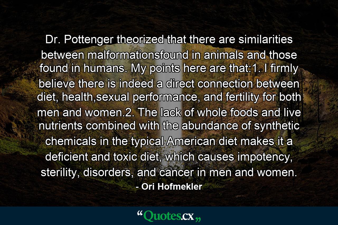 Dr. Pottenger theorized that there are similarities between malformationsfound in animals and those found in humans. My points here are that:1. I firmly believe there is indeed a direct connection between diet, health,sexual performance, and fertility for both men and women.2. The lack of whole foods and live nutrients combined with the abundance of synthetic chemicals in the typical American diet makes it a deficient and toxic diet, which causes impotency, sterility, disorders, and cancer in men and women. - Quote by Ori Hofmekler