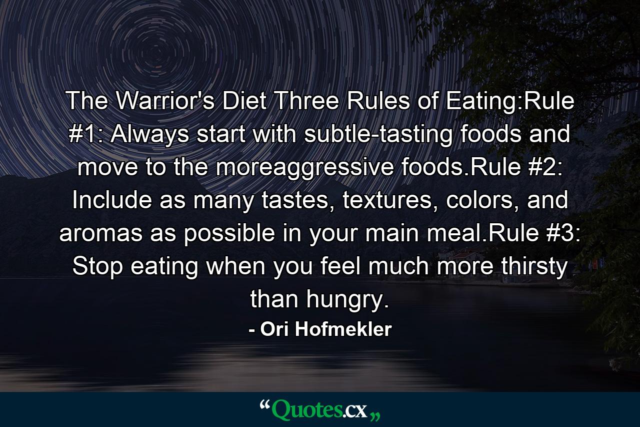 The Warrior's Diet Three Rules of Eating:Rule #1: Always start with subtle-tasting foods and move to the moreaggressive foods.Rule #2: Include as many tastes, textures, colors, and aromas as possible in your main meal.Rule #3: Stop eating when you feel much more thirsty than hungry. - Quote by Ori Hofmekler