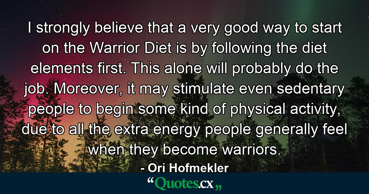 I strongly believe that a very good way to start on the Warrior Diet is by following the diet elements first. This alone will probably do the job. Moreover, it may stimulate even sedentary people to begin some kind of physical activity, due to all the extra energy people generally feel when they become warriors. - Quote by Ori Hofmekler