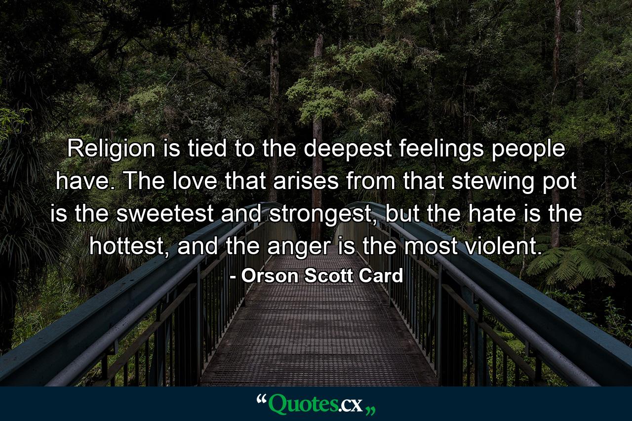 Religion is tied to the deepest feelings people have. The love that arises from that stewing pot is the sweetest and strongest, but the hate is the hottest, and the anger is the most violent. - Quote by Orson Scott Card