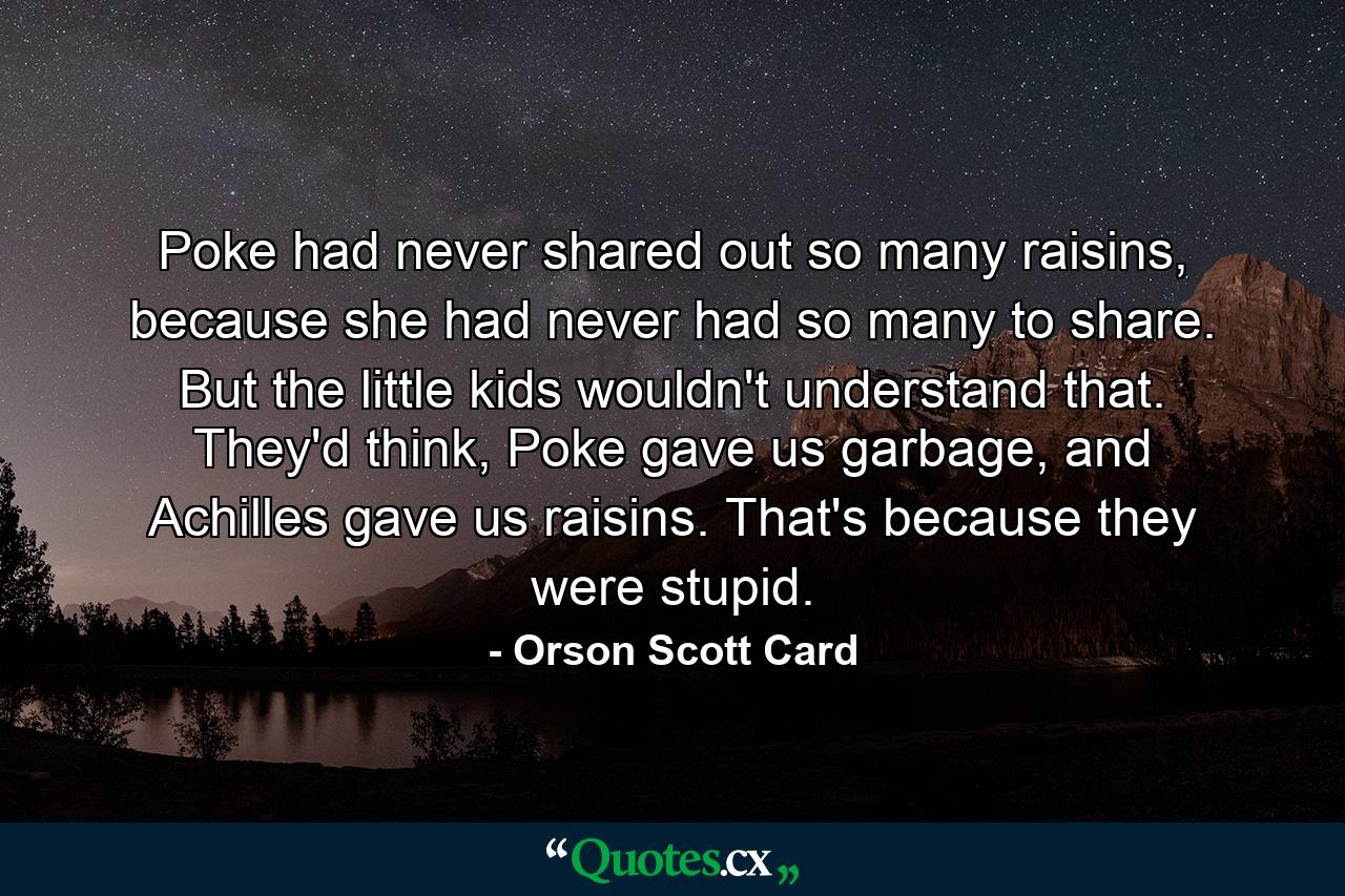 Poke had never shared out so many raisins, because she had never had so many to share. But the little kids wouldn't understand that. They'd think, Poke gave us garbage, and Achilles gave us raisins. That's because they were stupid. - Quote by Orson Scott Card