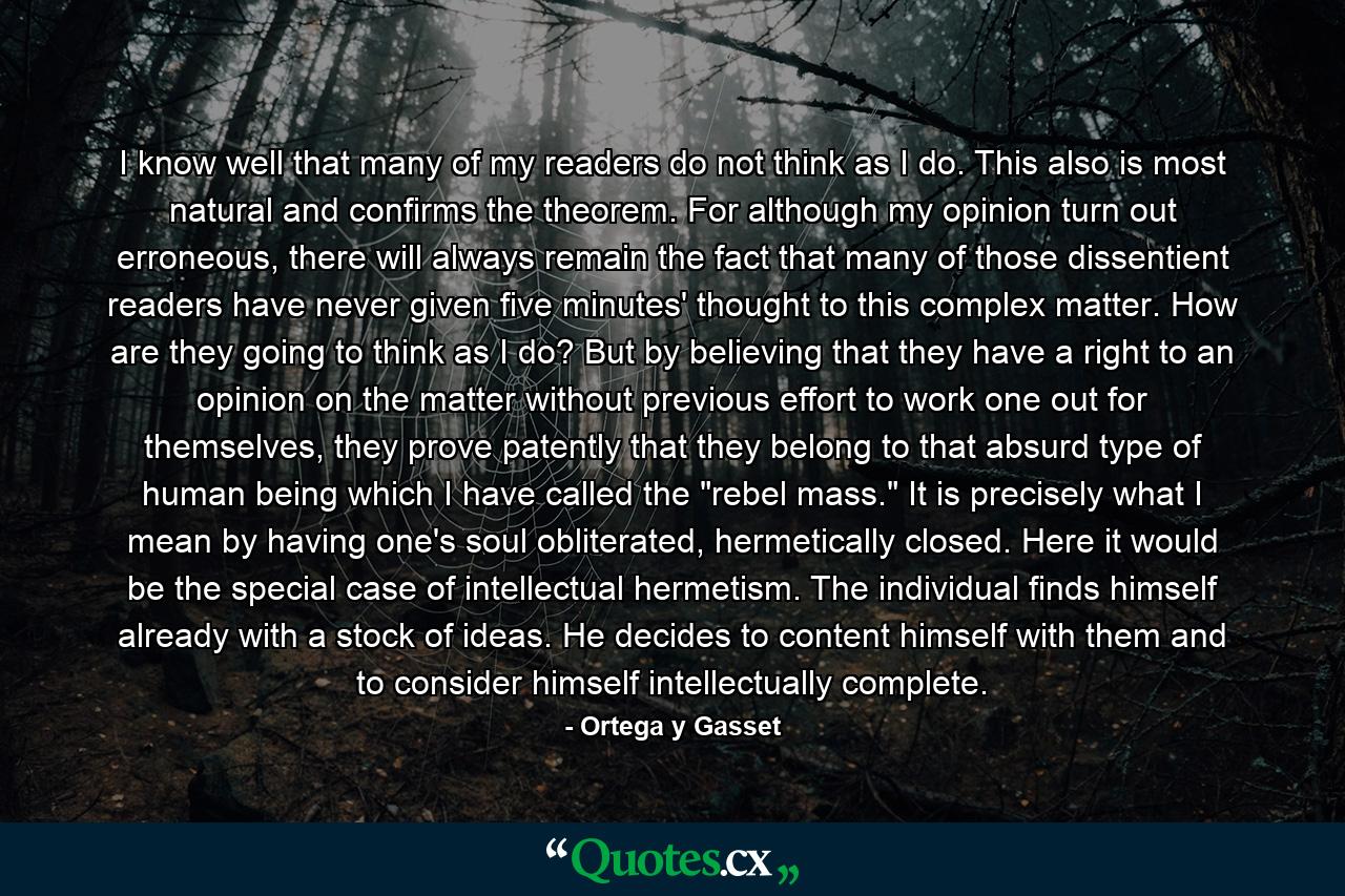 I know well that many of my readers do not think as I do. This also is most natural and confirms the theorem. For although my opinion turn out erroneous, there will always remain the fact that many of those dissentient readers have never given five minutes' thought to this complex matter. How are they going to think as I do? But by believing that they have a right to an opinion on the matter without previous effort to work one out for themselves, they prove patently that they belong to that absurd type of human being which I have called the 