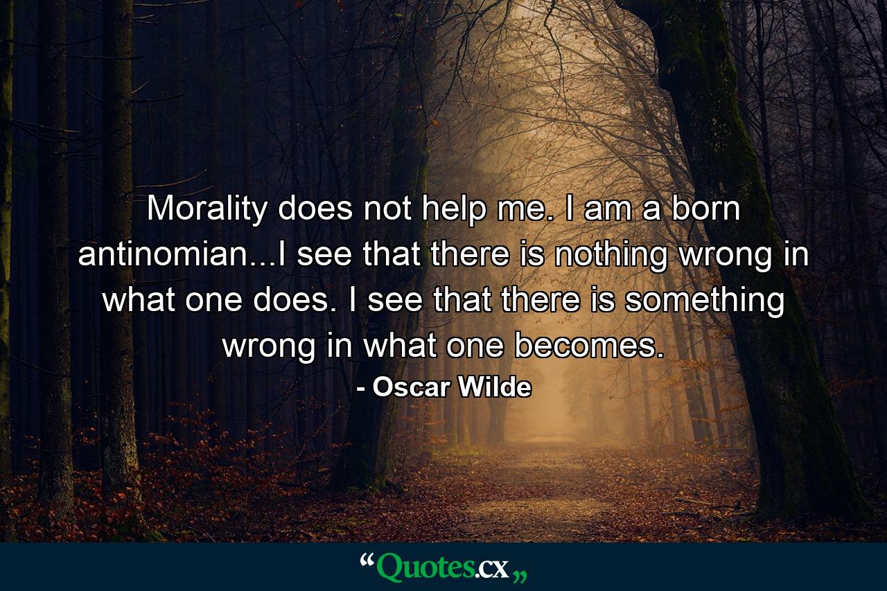 Morality does not help me. I am a born antinomian...I see that there is nothing wrong in what one does. I see that there is something wrong in what one becomes. - Quote by Oscar Wilde