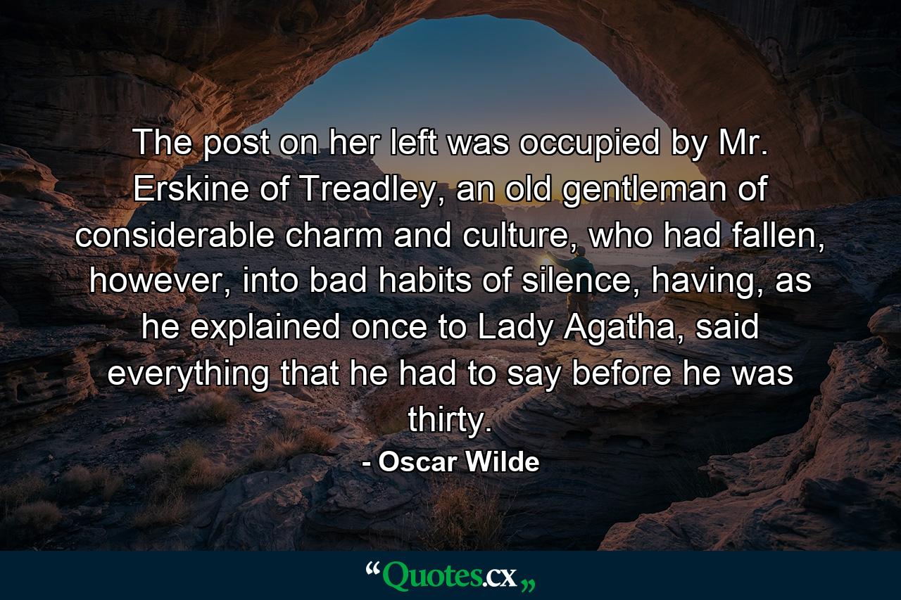 The post on her left was occupied by Mr. Erskine of Treadley, an old gentleman of considerable charm and culture, who had fallen, however, into bad habits of silence, having, as he explained once to Lady Agatha, said everything that he had to say before he was thirty. - Quote by Oscar Wilde