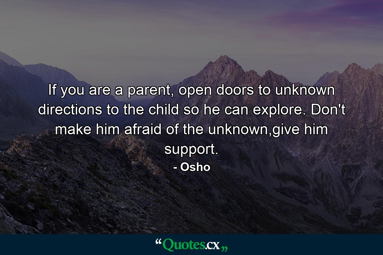 If you are a parent, open doors to unknown directions to the child so he can explore. Don't make him afraid of the unknown,give him support. - Quote by Osho