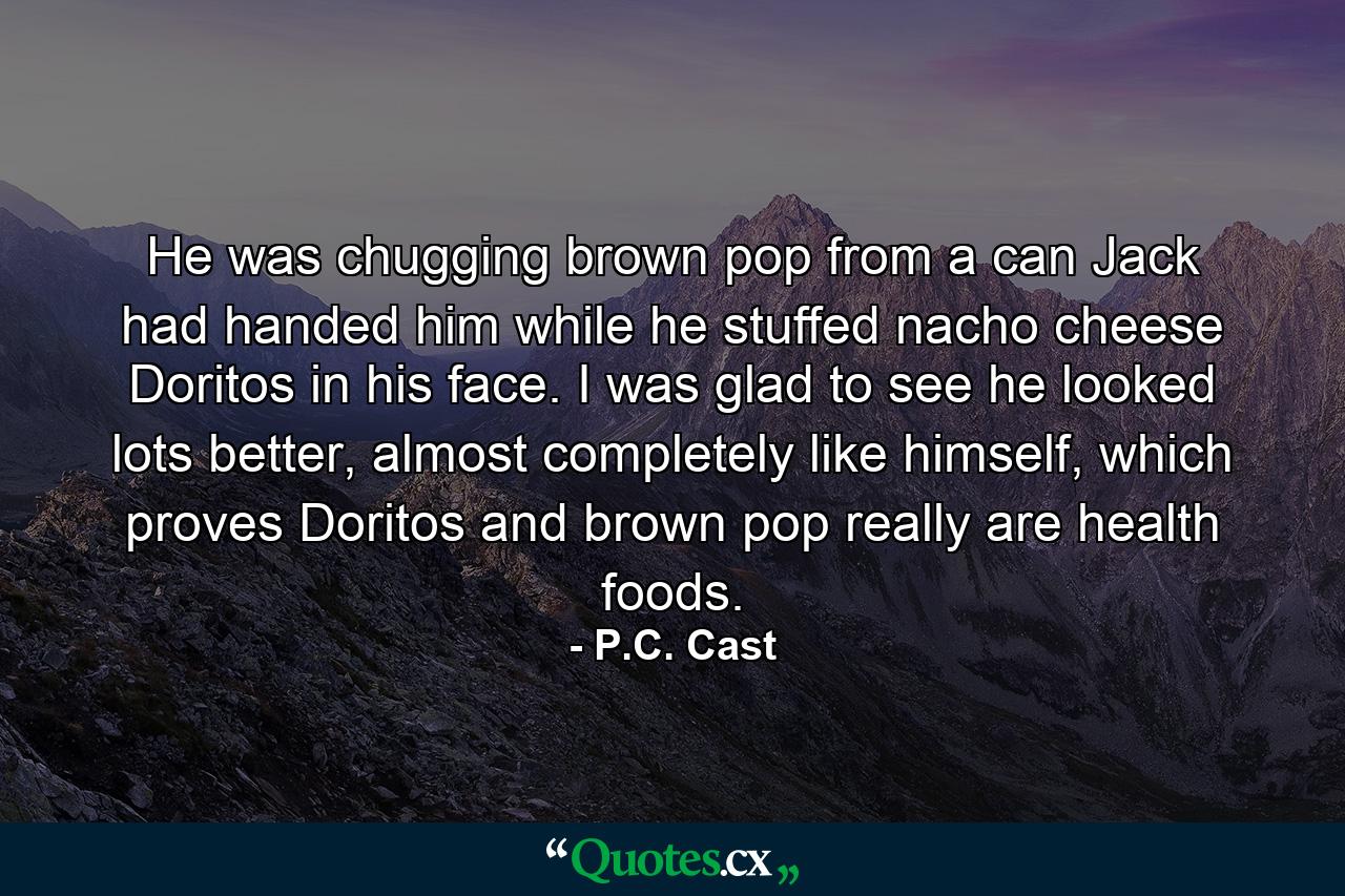 He was chugging brown pop from a can Jack had handed him while he stuffed nacho cheese Doritos in his face. I was glad to see he looked lots better, almost completely like himself, which proves Doritos and brown pop really are health foods. - Quote by P.C. Cast