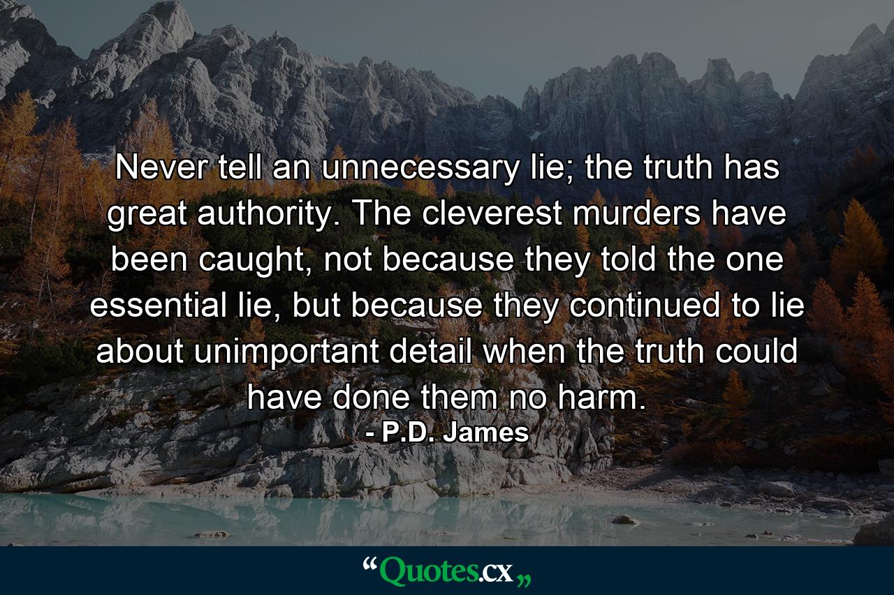 Never tell an unnecessary lie; the truth has great authority. The cleverest murders have been caught, not because they told the one essential lie, but because they continued to lie about unimportant detail when the truth could have done them no harm. - Quote by P.D. James