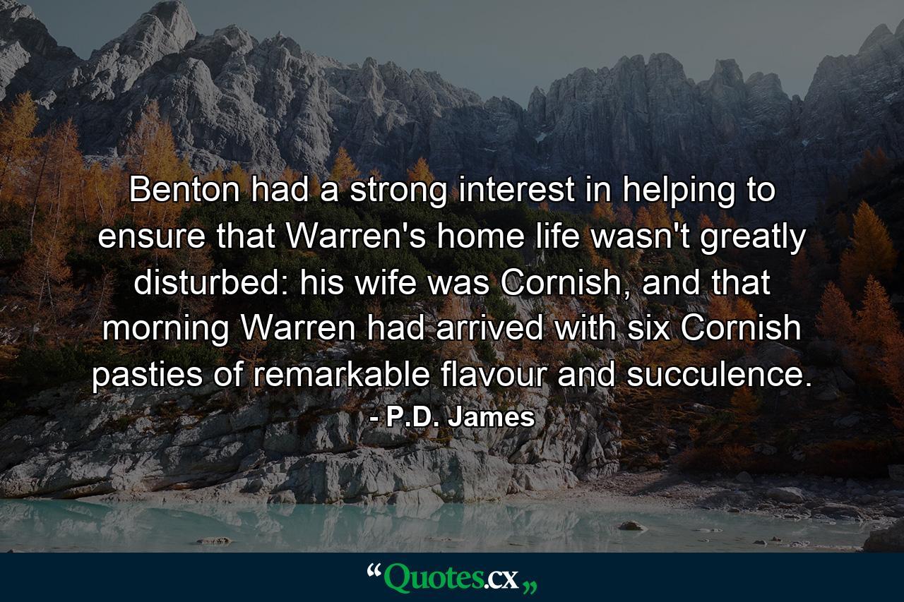 Benton had a strong interest in helping to ensure that Warren's home life wasn't greatly disturbed: his wife was Cornish, and that morning Warren had arrived with six Cornish pasties of remarkable flavour and succulence. - Quote by P.D. James