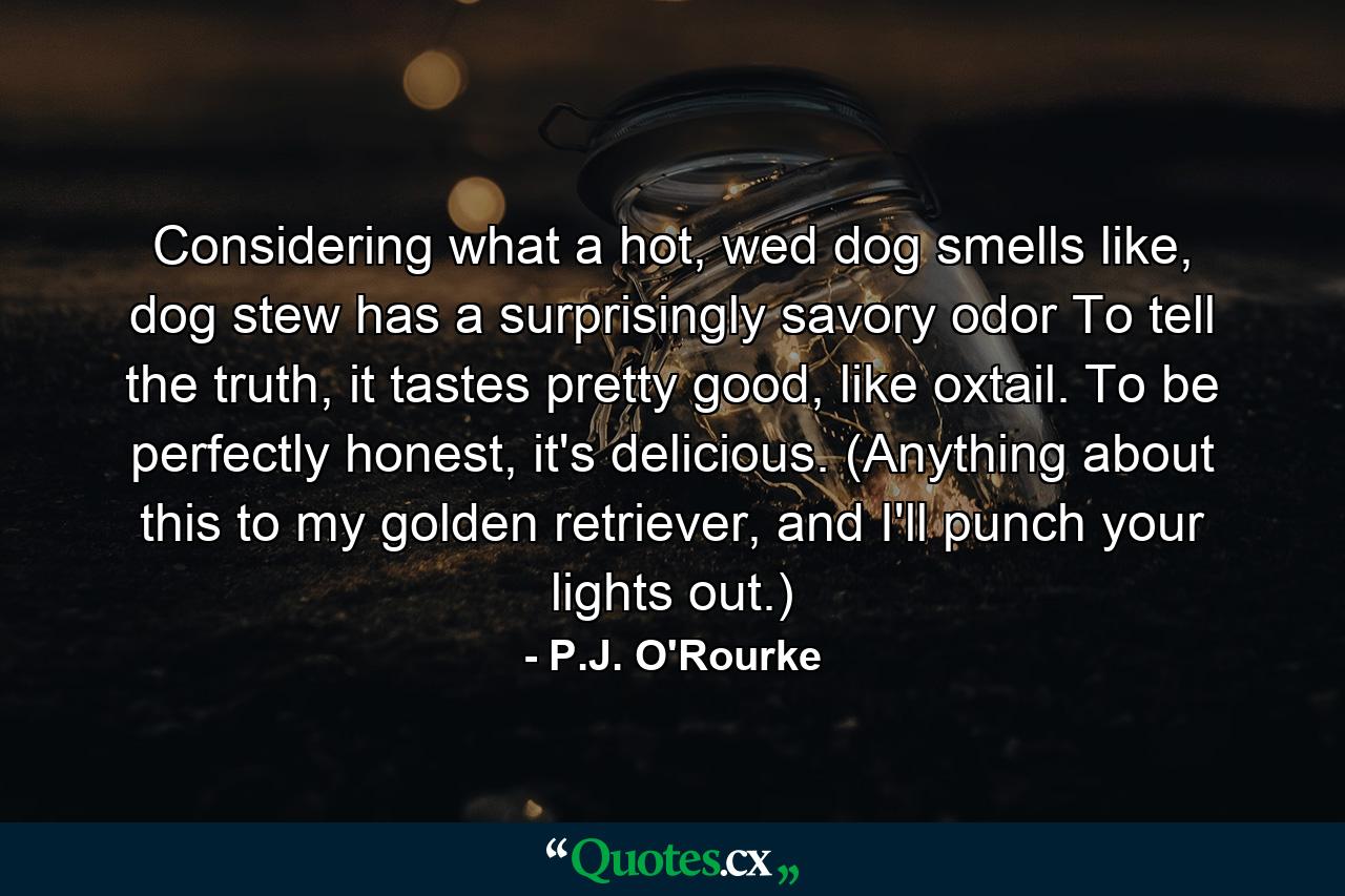 Considering what a hot, wed dog smells like, dog stew has a surprisingly savory odor To tell the truth, it tastes pretty good, like oxtail. To be perfectly honest, it's delicious. (Anything about this to my golden retriever, and I'll punch your lights out.) - Quote by P.J. O'Rourke