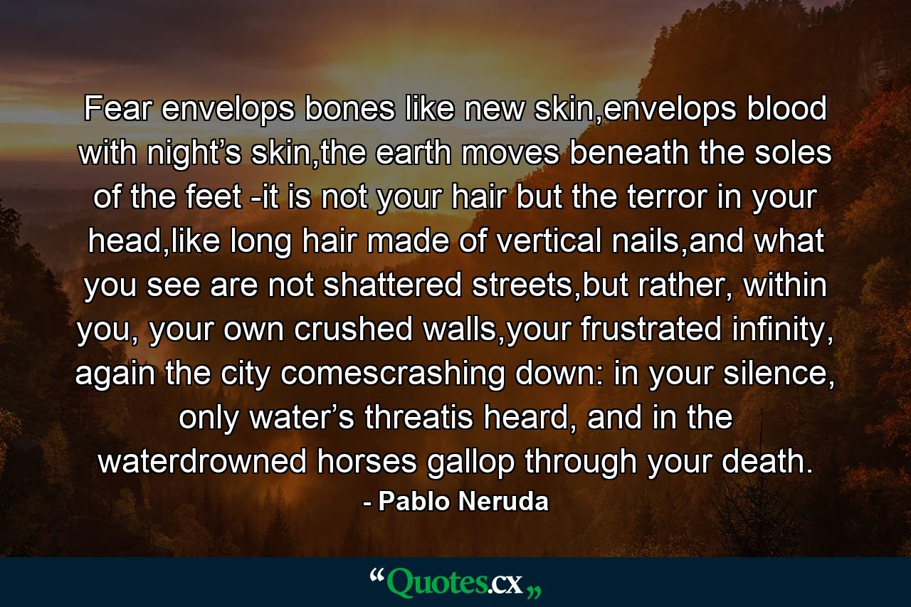 Fear envelops bones like new skin,envelops blood with night’s skin,the earth moves beneath the soles of the feet -it is not your hair but the terror in your head,like long hair made of vertical nails,and what you see are not shattered streets,but rather, within you, your own crushed walls,your frustrated infinity, again the city comescrashing down: in your silence, only water’s threatis heard, and in the waterdrowned horses gallop through your death. - Quote by Pablo Neruda