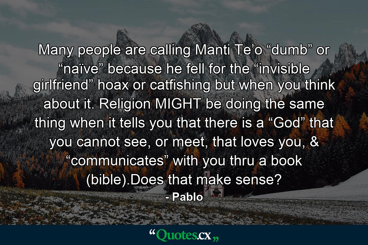 Many people are calling Manti Te’o “dumb” or “naïve” because he fell for the “invisible girlfriend” hoax or catfishing but when you think about it. Religion MIGHT be doing the same thing when it tells you that there is a “God” that you cannot see, or meet, that loves you, & “communicates” with you thru a book (bible).Does that make sense? - Quote by Pablo