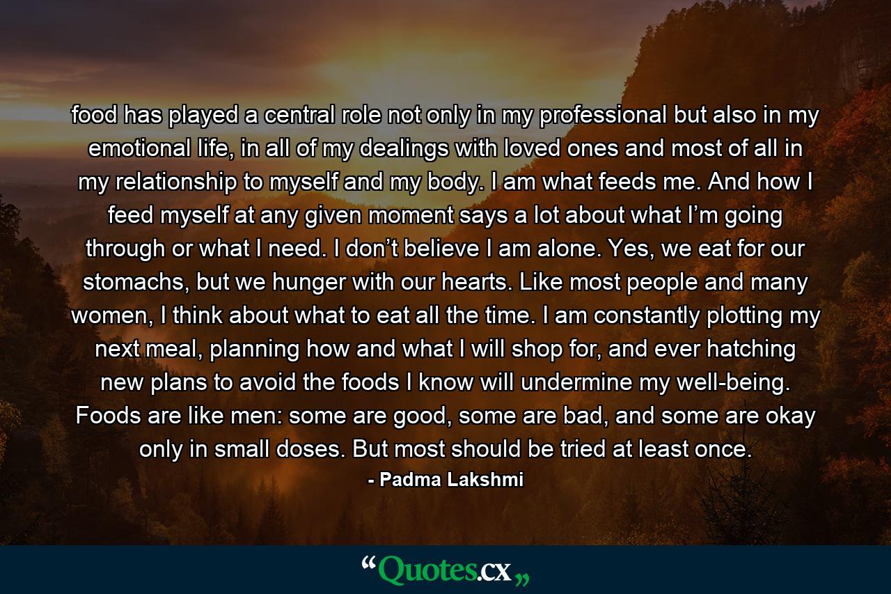 food has played a central role not only in my professional but also in my emotional life, in all of my dealings with loved ones and most of all in my relationship to myself and my body. I am what feeds me. And how I feed myself at any given moment says a lot about what I’m going through or what I need. I don’t believe I am alone. Yes, we eat for our stomachs, but we hunger with our hearts. Like most people and many women, I think about what to eat all the time. I am constantly plotting my next meal, planning how and what I will shop for, and ever hatching new plans to avoid the foods I know will undermine my well-being. Foods are like men: some are good, some are bad, and some are okay only in small doses. But most should be tried at least once. - Quote by Padma Lakshmi