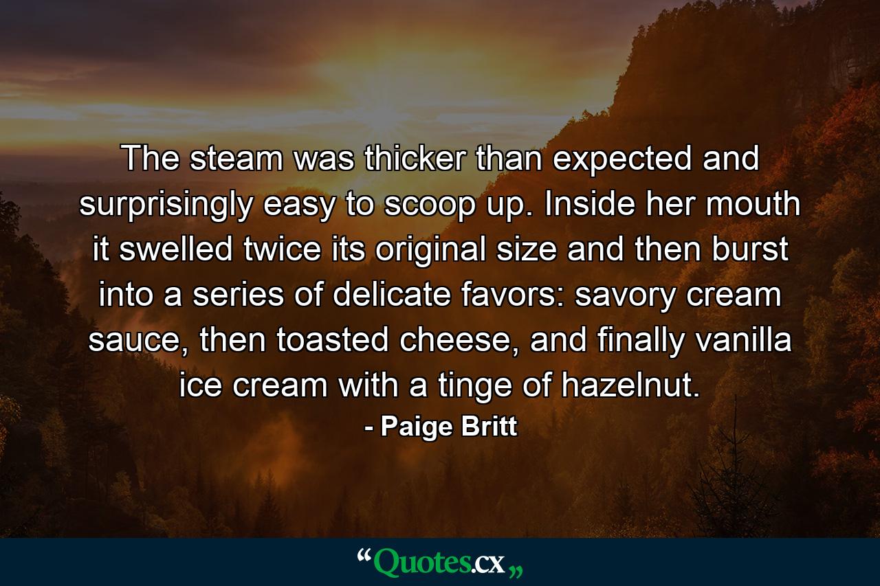 The steam was thicker than expected and surprisingly easy to scoop up. Inside her mouth it swelled twice its original size and then burst into a series of delicate favors: savory cream sauce, then toasted cheese, and finally vanilla ice cream with a tinge of hazelnut. - Quote by Paige Britt