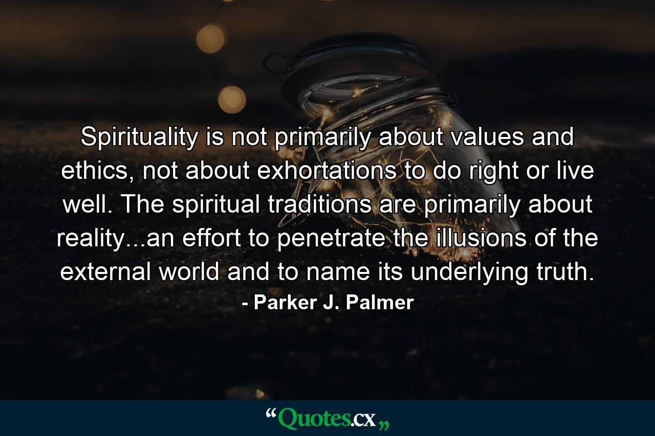 Spirituality is not primarily about values and ethics, not about exhortations to do right or live well. The spiritual traditions are primarily about reality...an effort to penetrate the illusions of the external world and to name its underlying truth. - Quote by Parker J. Palmer