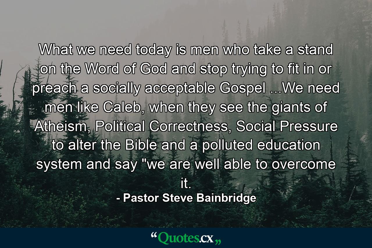 What we need today is men who take a stand on the Word of God and stop trying to fit in or preach a socially acceptable Gospel ...We need men like Caleb, when they see the giants of Atheism, Political Correctness, Social Pressure to alter the Bible and a polluted education system and say 