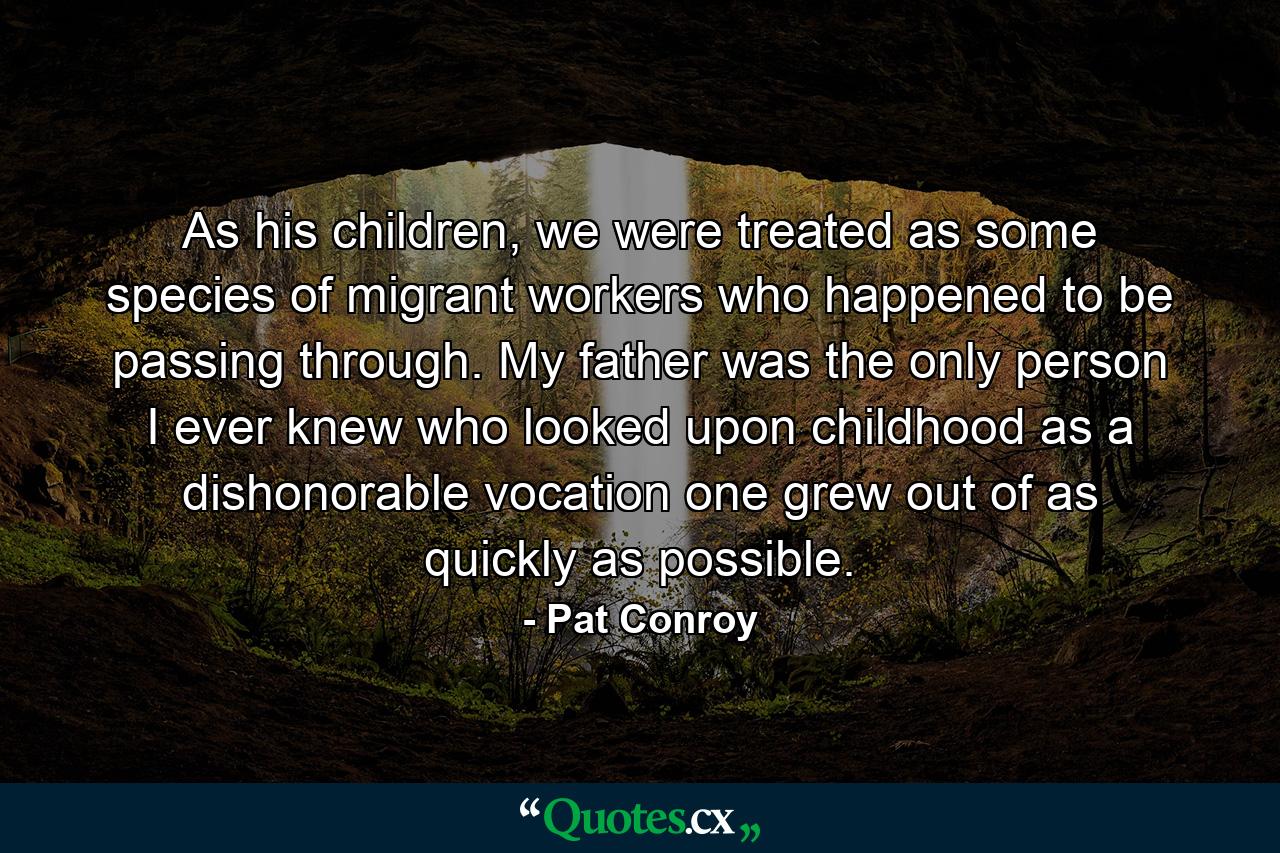 As his children, we were treated as some species of migrant workers who happened to be passing through. My father was the only person I ever knew who looked upon childhood as a dishonorable vocation one grew out of as quickly as possible. - Quote by Pat Conroy