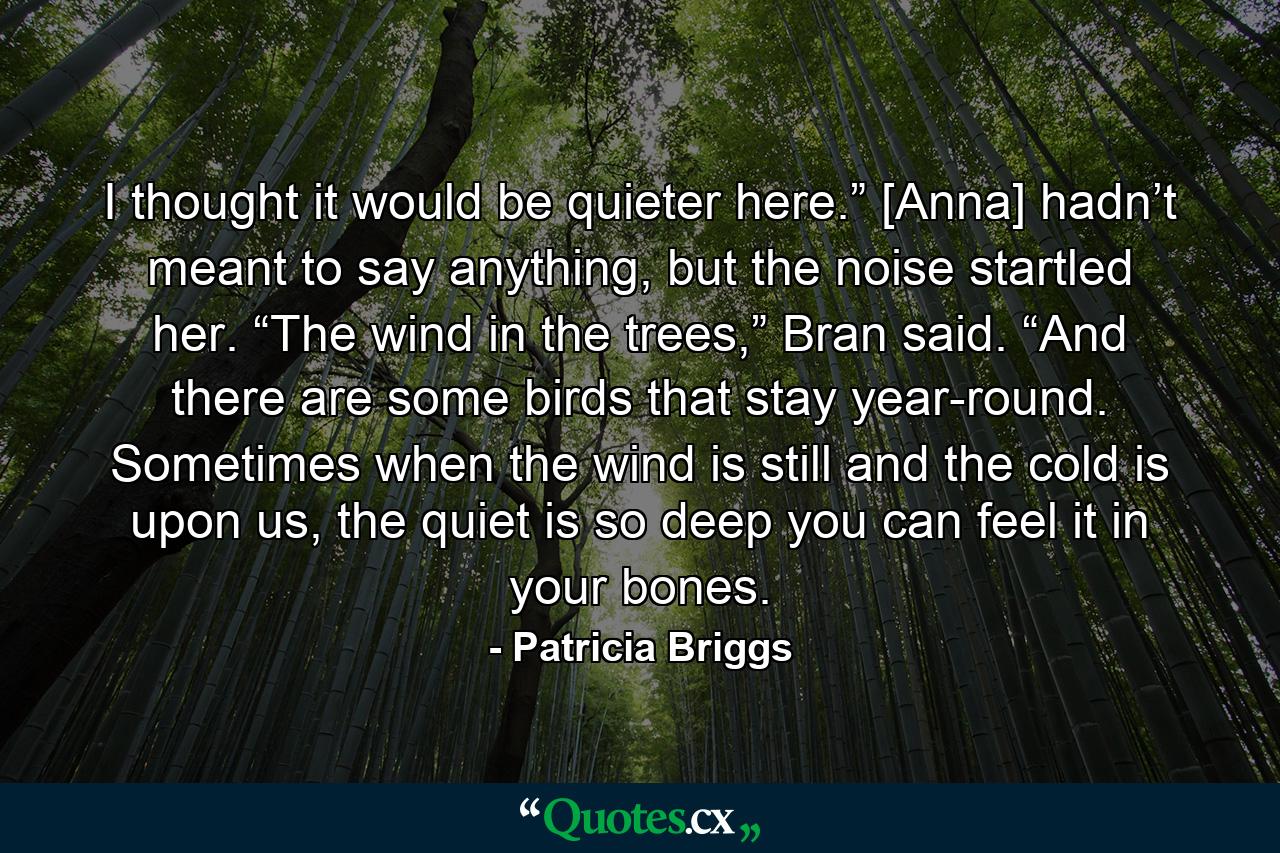 I thought it would be quieter here.” [Anna] hadn’t meant to say anything, but the noise startled her. “The wind in the trees,” Bran said. “And there are some birds that stay year-round. Sometimes when the wind is still and the cold is upon us, the quiet is so deep you can feel it in your bones. - Quote by Patricia Briggs