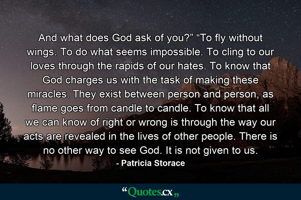 And what does God ask of you?” “To fly without wings. To do what seems impossible. To cling to our loves through the rapids of our hates. To know that God charges us with the task of making these miracles. They exist between person and person, as flame goes from candle to candle. To know that all we can know of right or wrong is through the way our acts are revealed in the lives of other people. There is no other way to see God. It is not given to us. - Quote by Patricia Storace