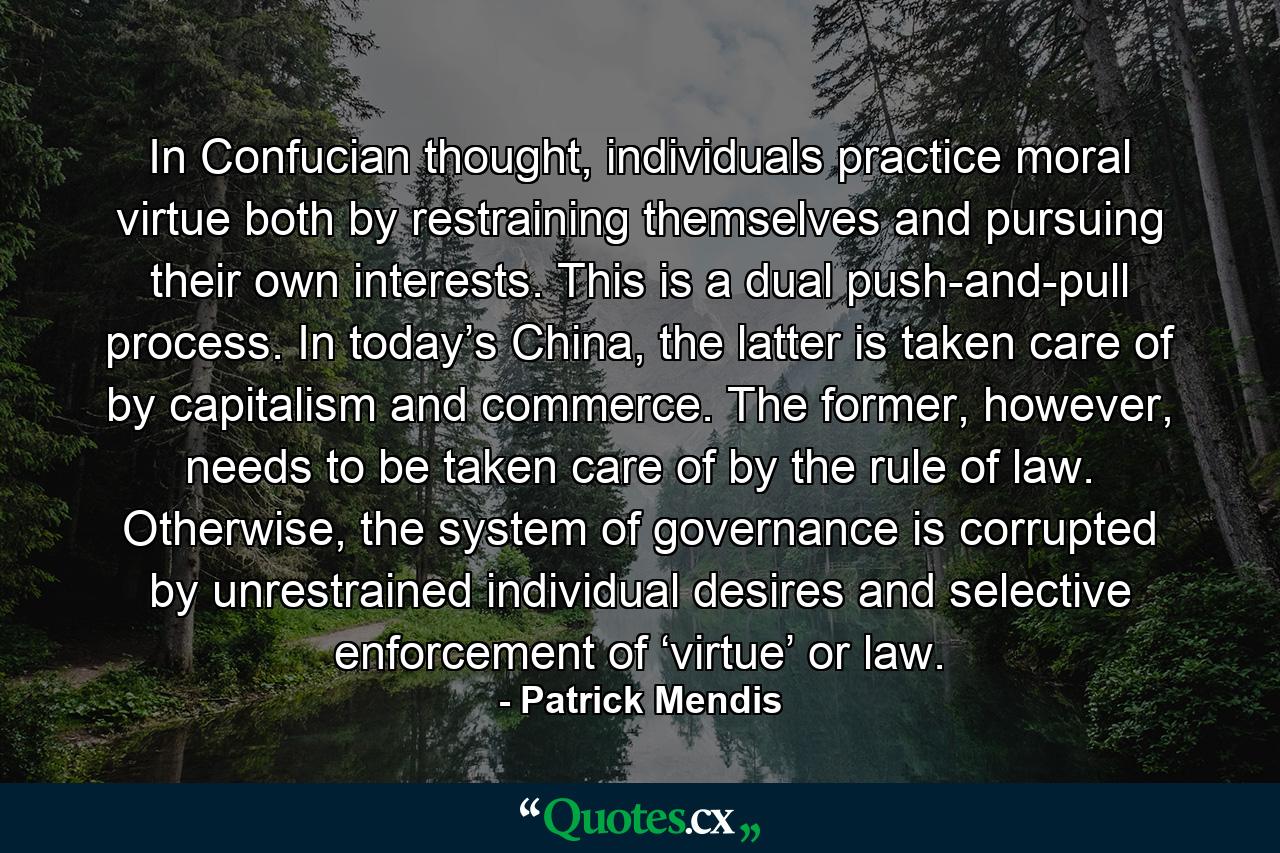 In Confucian thought, individuals practice moral virtue both by restraining themselves and pursuing their own interests. This is a dual push-and-pull process. In today’s China, the latter is taken care of by capitalism and commerce. The former, however, needs to be taken care of by the rule of law. Otherwise, the system of governance is corrupted by unrestrained individual desires and selective enforcement of ‘virtue’ or law. - Quote by Patrick Mendis