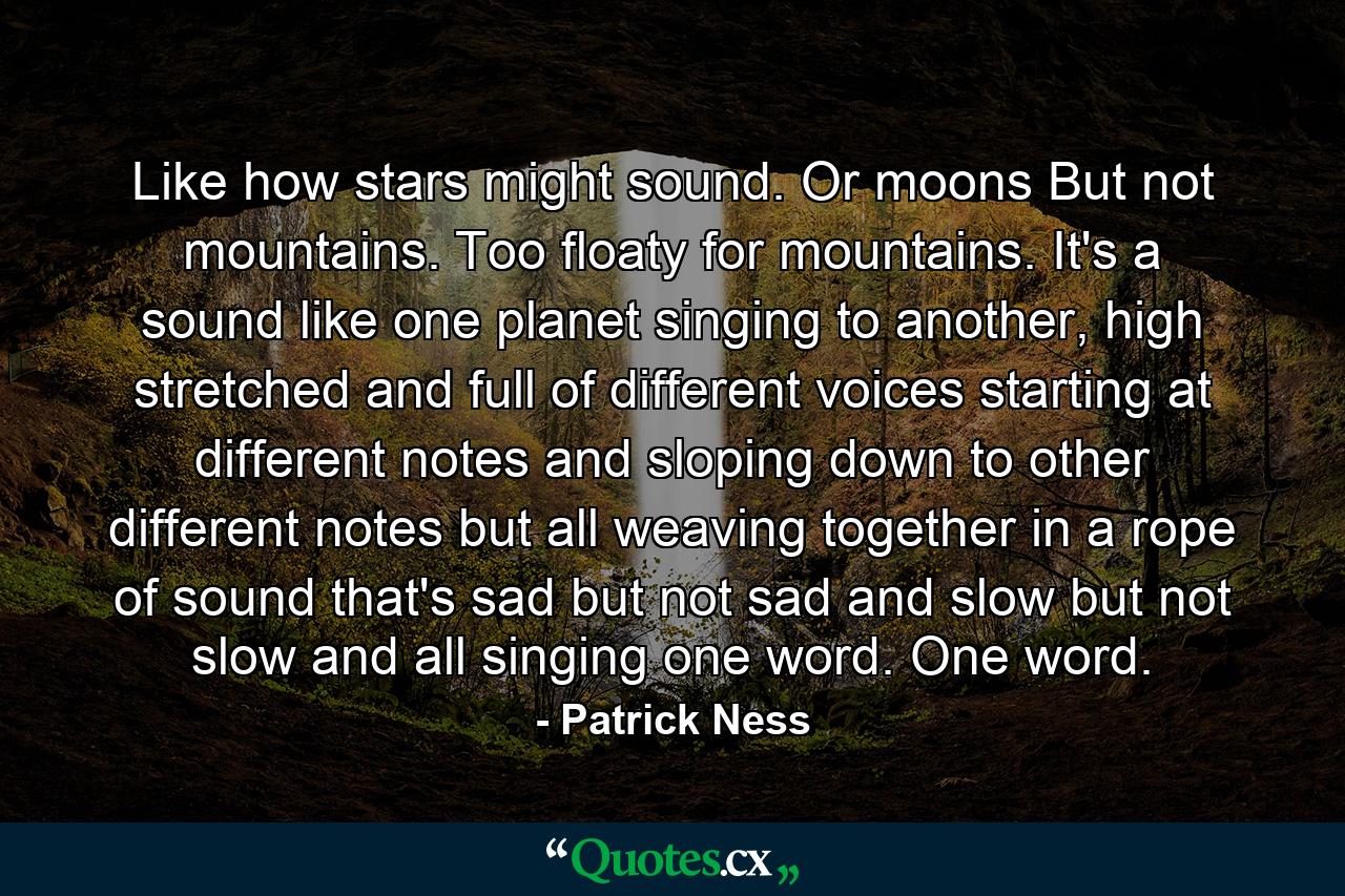 Like how stars might sound. Or moons But not mountains. Too floaty for mountains. It's a sound like one planet singing to another, high stretched and full of different voices starting at different notes and sloping down to other different notes but all weaving together in a rope of sound that's sad but not sad and slow but not slow and all singing one word. One word. - Quote by Patrick Ness