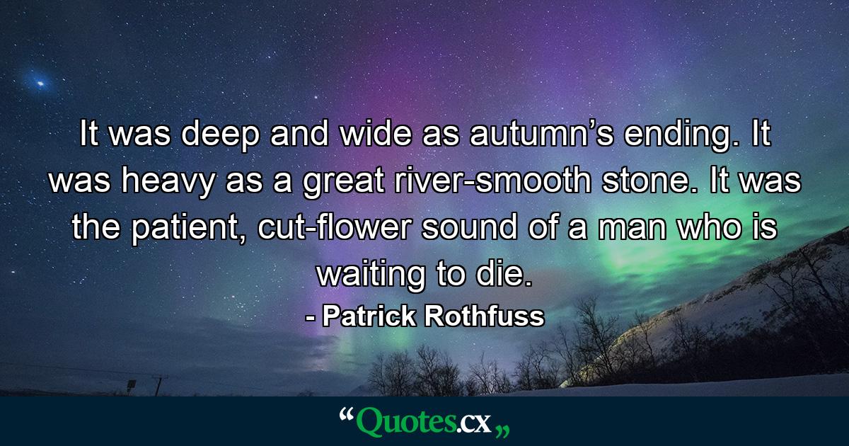 It was deep and wide as autumn’s ending. It was heavy as a great river-smooth stone. It was the patient, cut-flower sound of a man who is waiting to die. - Quote by Patrick Rothfuss