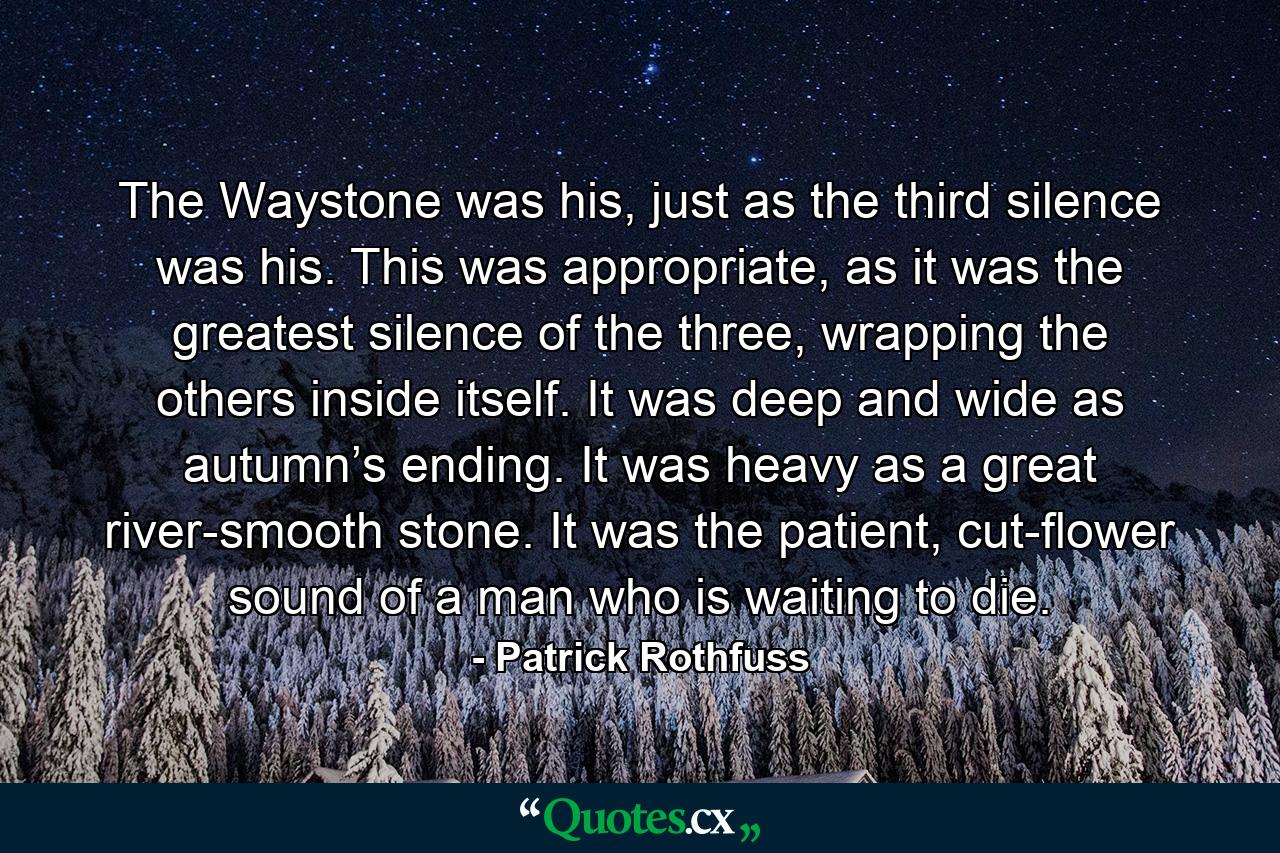 The Waystone was his, just as the third silence was his. This was appropriate, as it was the greatest silence of the three, wrapping the others inside itself. It was deep and wide as autumn’s ending. It was heavy as a great river-smooth stone. It was the patient, cut-flower sound of a man who is waiting to die. - Quote by Patrick Rothfuss