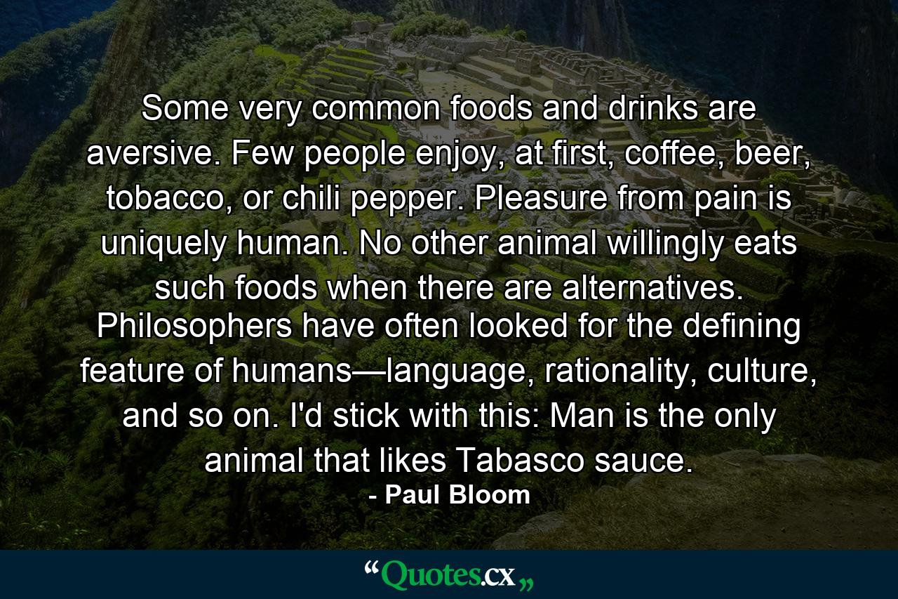 Some very common foods and drinks are aversive. Few people enjoy, at first, coffee, beer, tobacco, or chili pepper. Pleasure from pain is uniquely human. No other animal willingly eats such foods when there are alternatives. Philosophers have often looked for the defining feature of humans—language, rationality, culture, and so on. I'd stick with this: Man is the only animal that likes Tabasco sauce. - Quote by Paul Bloom