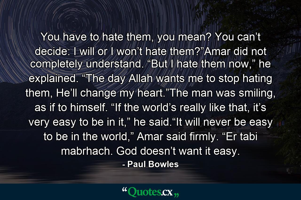 You have to hate them, you mean? You can’t decide: I will or I won’t hate them?”Amar did not completely understand. “But I hate them now,” he explained. “The day Allah wants me to stop hating them, He’ll change my heart.”The man was smiling, as if to himself. “If the world’s really like that, it’s very easy to be in it,” he said.“It will never be easy to be in the world,” Amar said firmly. “Er tabi mabrhach. God doesn’t want it easy. - Quote by Paul Bowles