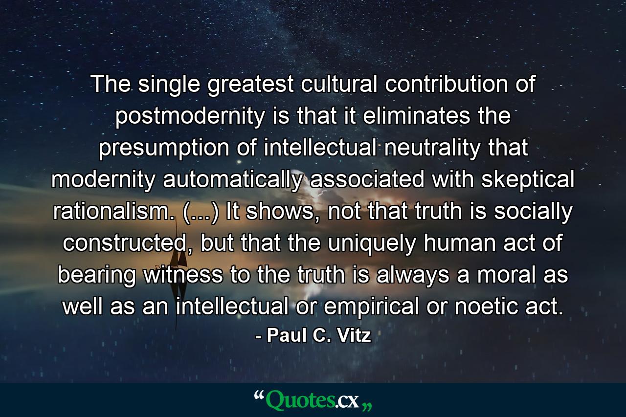 The single greatest cultural contribution of postmodernity is that it eliminates the presumption of intellectual neutrality that modernity automatically associated with skeptical rationalism. (...) It shows, not that truth is socially constructed, but that the uniquely human act of bearing witness to the truth is always a moral as well as an intellectual or empirical or noetic act. - Quote by Paul C. Vitz