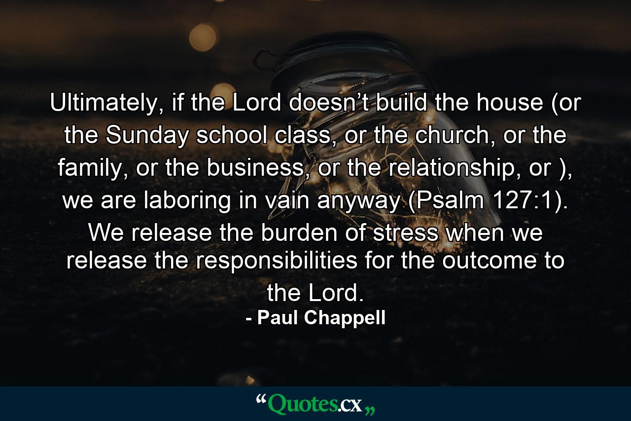 Ultimately, if the Lord doesn’t build the house (or the Sunday school class, or the church, or the family, or the business, or the relationship, or ), we are laboring in vain anyway (Psalm 127:1). We release the burden of stress when we release the responsibilities for the outcome to the Lord. - Quote by Paul Chappell