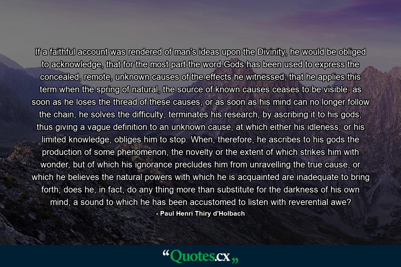 If a faithful account was rendered of man's ideas upon the Divinity, he would be obliged to acknowledge, that for the most part the word Gods has been used to express the concealed, remote, unknown causes of the effects he witnessed; that he applies this term when the spring of natural, the source of known causes ceases to be visible: as soon as he loses the thread of these causes, or as soon as his mind can no longer follow the chain, he solves the difficulty, terminates his research, by ascribing it to his gods; thus giving a vague definition to an unknown cause, at which either his idleness, or his limited knowledge, obliges him to stop. When, therefore, he ascribes to his gods the production of some phenomenon, the novelty or the extent of which strikes him with wonder, but of which his ignorance precludes him from unravelling the true cause, or which he believes the natural powers with which he is acquainted are inadequate to bring forth; does he, in fact, do any thing more than substitute for the darkness of his own mind, a sound to which he has been accustomed to listen with reverential awe? - Quote by Paul Henri Thiry d'Holbach